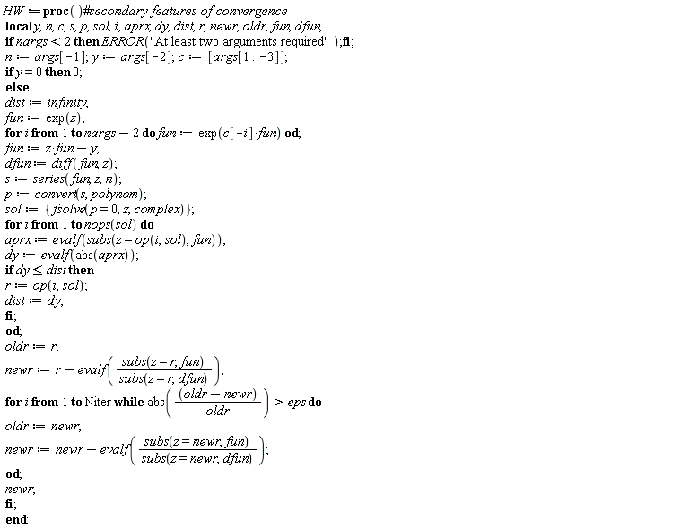 HW := proc () local y, n, c, s, p, sol, i, aprx, dy, dist, r, newr, oldr, fun, dfun; if nargs < 2 then ERROR("At least two arguments required") end if; n := args[-1]; y := args[-2]; c := [args[1 .. -3]]; if y = 0 then 0 else dist := infinity; fun := exp(z); for i to nargs-2 do fun := exp(c[-i]*fun) end do; fun := z*fun-y; dfun := diff(fun, z); s := series(fun, z, n); p := convert(s, polynom); sol := {fsolve(p = 0, z, complex)}; for i to nops(sol) do aprx := evalf(subs(z = op(i, sol), fun)); dy := evalf(abs(aprx)); if dy <= dist then r := op(i, sol); dist := dy end if end do; oldr := r; newr := r-evalf(subs(z = r, fun)/subs(z = r, dfun)); for i to Niter while eps < abs((oldr-newr)/oldr) do oldr := newr; newr := newr-evalf(subs(z = newr, fun)/subs(z = newr, dfun)) end do; newr end if end proc: