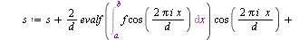 `:=`(FourierE, proc (f, ab, n) local a, b, i, d, s, L, x; `:=`(L, []); `:=`(x, lhs(ab)); `:=`(a, lhs(rhs(ab))); `:=`(b, rhs(rhs(ab))); `:=`(d, `+`(b, `-`(a))); `:=`(s, evalf(`/`(`*`(Int(f, x = a .. b)...